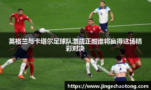 英格兰与卡塔尔足球队激战正酣谁将赢得这场精彩对决
