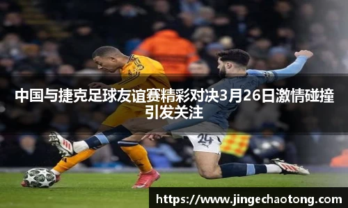 中国与捷克足球友谊赛精彩对决3月26日激情碰撞引发关注